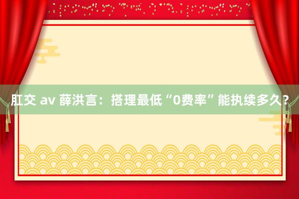 肛交 av 薛洪言：搭理最低“0费率”能执续多久？