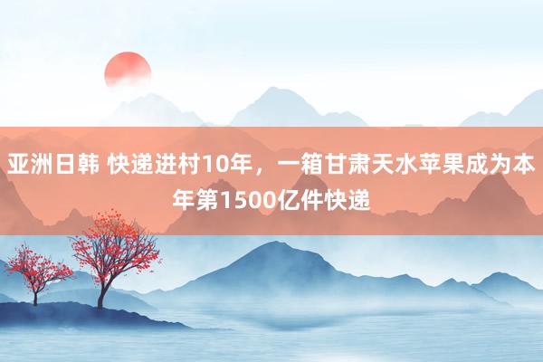 亚洲日韩 快递进村10年，一箱甘肃天水苹果成为本年第1500亿件快递