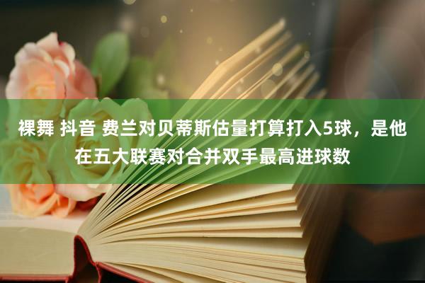 裸舞 抖音 费兰对贝蒂斯估量打算打入5球，是他在五大联赛对合并双手最高进球数