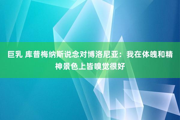 巨乳 库普梅纳斯说念对博洛尼亚：我在体魄和精神景色上皆嗅觉很好