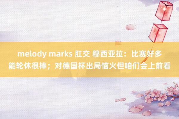 melody marks 肛交 穆西亚拉：比赛好多能轮休很棒；对德国杯出局恼火但咱们会上前看