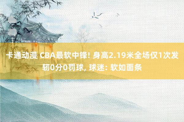 卡通动漫 CBA最软中锋! 身高2.19米全场仅1次发轫0分0罚球， 球迷: 软如面条