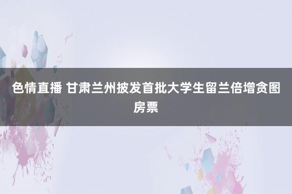 色情直播 甘肃兰州披发首批大学生留兰倍增贪图房票