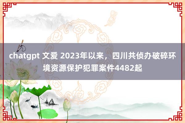 chatgpt 文爱 2023年以来，四川共侦办破碎环境资源保护犯罪案件4482起