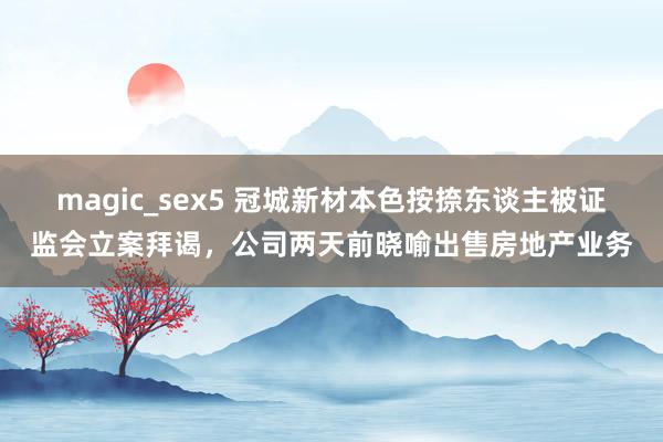 magic_sex5 冠城新材本色按捺东谈主被证监会立案拜谒，公司两天前晓喻出售房地产业务