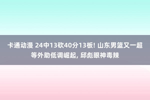 卡通动漫 24中13砍40分13板! 山东男篮又一超等外助低调崛起， 邱彪眼神毒辣