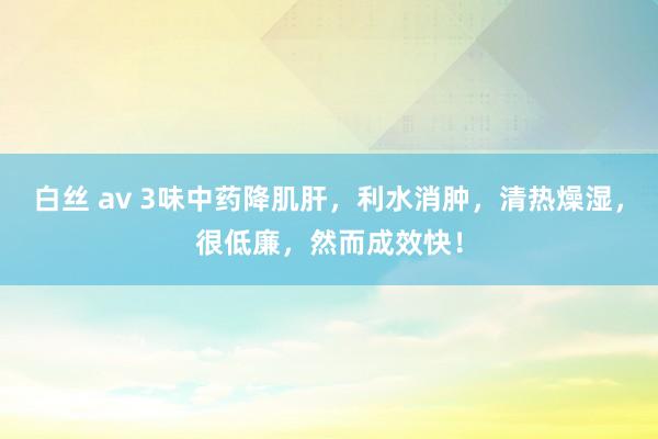 白丝 av 3味中药降肌肝，利水消肿，清热燥湿，很低廉，然而成效快！