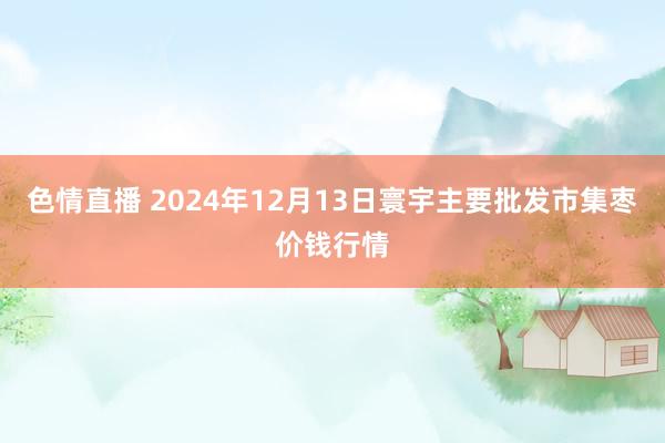 色情直播 2024年12月13日寰宇主要批发市集枣价钱行情