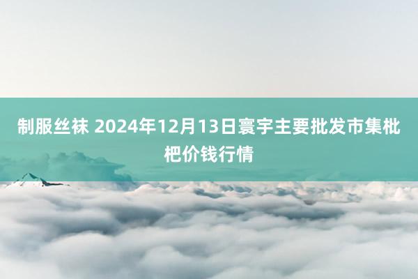 制服丝袜 2024年12月13日寰宇主要批发市集枇杷价钱行情