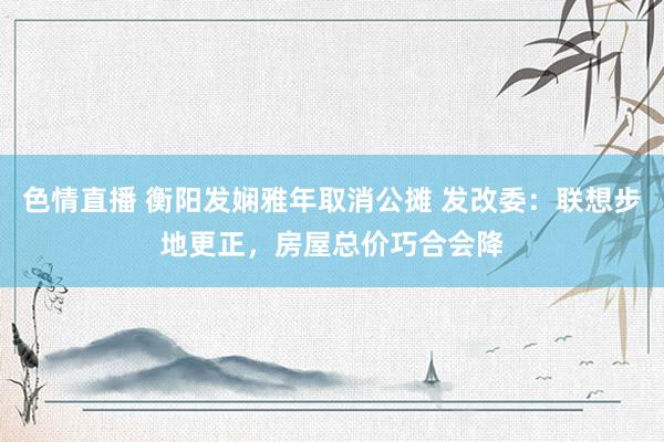 色情直播 衡阳发娴雅年取消公摊 发改委：联想步地更正，房屋总价巧合会降