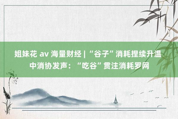 姐妹花 av 海量财经 | “谷子”消耗捏续升温 中消协发声：“吃谷”贯注消耗罗网