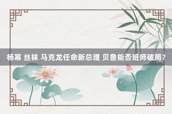 杨幂 丝袜 马克龙任命新总理 贝鲁能否班师破局？