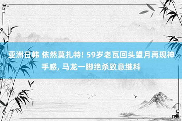 亚洲日韩 依然莫扎特! 59岁老瓦回头望月再现神手感， 马龙一脚绝杀致意继科