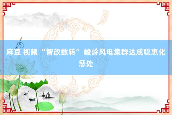 麻豆 视频 “智改数转” 峻岭风电集群达成聪惠化惩处