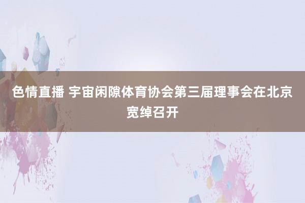 色情直播 宇宙闲隙体育协会第三届理事会在北京宽绰召开