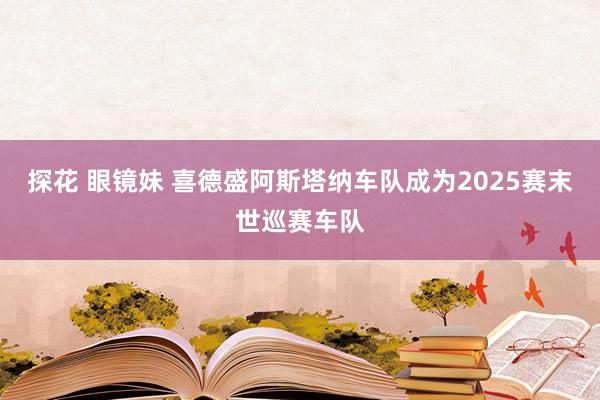 探花 眼镜妹 喜德盛阿斯塔纳车队成为2025赛末世巡赛车队