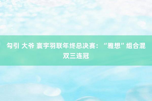 勾引 大爷 寰宇羽联年终总决赛：“雅想”组合混双三连冠