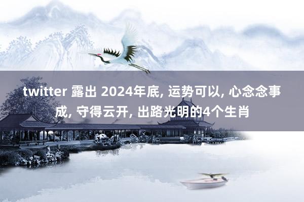 twitter 露出 2024年底， 运势可以， 心念念事成， 守得云开， 出路光明的4个生肖