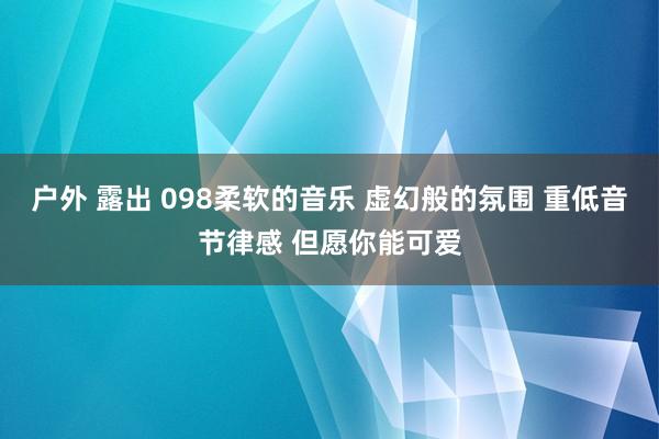 户外 露出 098柔软的音乐 虚幻般的氛围 重低音节律感 但愿你能可爱