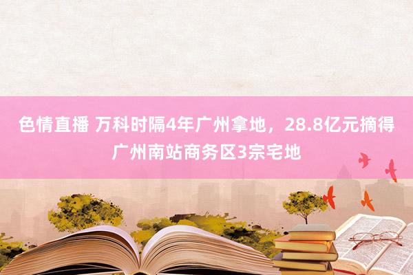 色情直播 万科时隔4年广州拿地，28.8亿元摘得广州南站商务区3宗宅地