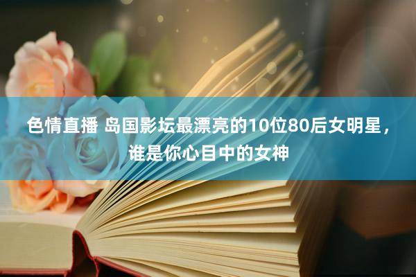 色情直播 岛国影坛最漂亮的10位80后女明星，谁是你心目中的女神