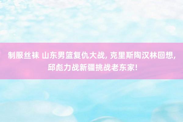 制服丝袜 山东男篮复仇大战， 克里斯陶汉林回想， 邱彪力战新疆挑战老东家!