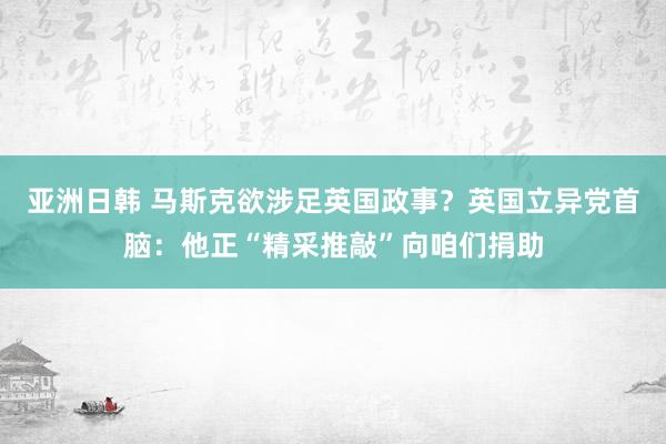 亚洲日韩 马斯克欲涉足英国政事？英国立异党首脑：他正“精采推敲”向咱们捐助