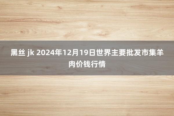 黑丝 jk 2024年12月19日世界主要批发市集羊肉价钱行情