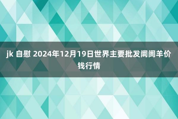 jk 自慰 2024年12月19日世界主要批发阛阓羊价钱行情