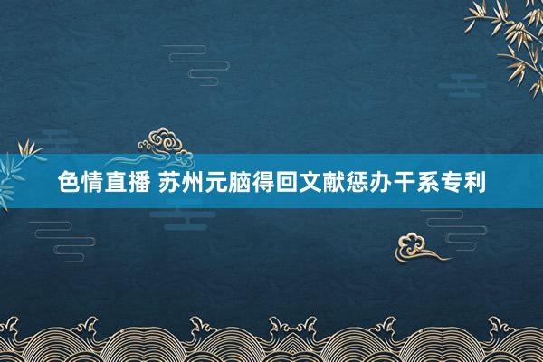 色情直播 苏州元脑得回文献惩办干系专利