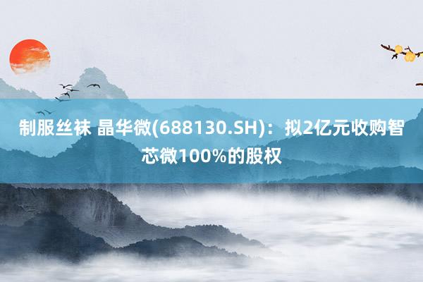 制服丝袜 晶华微(688130.SH)：拟2亿元收购智芯微100%的股权