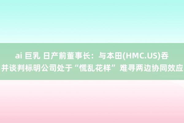 ai 巨乳 日产前董事长：与本田(HMC.US)吞并谈判标明公司处于“慌乱花样” 难寻两边协同效应