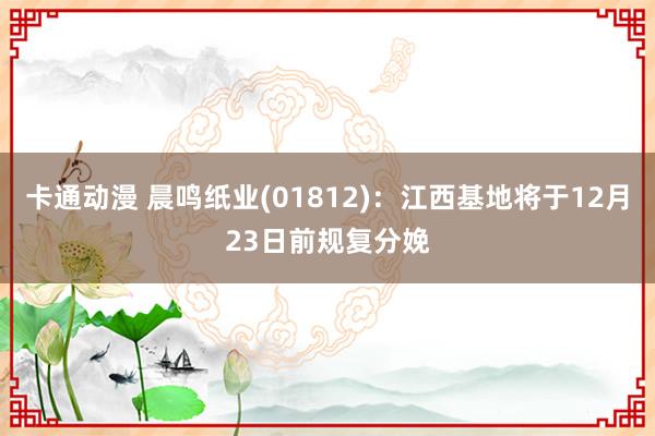 卡通动漫 晨鸣纸业(01812)：江西基地将于12月23日前规复分娩