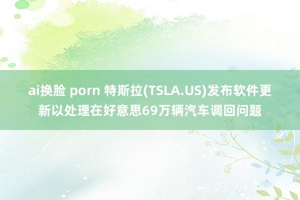 ai换脸 porn 特斯拉(TSLA.US)发布软件更新以处理在好意思69万辆汽车调回问题