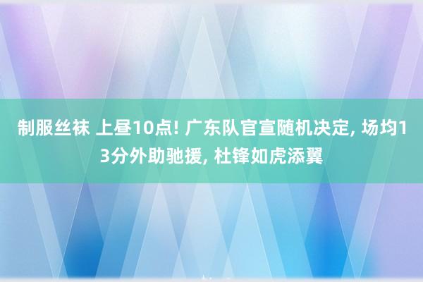 制服丝袜 上昼10点! 广东队官宣随机决定， 场均13分外助驰援， 杜锋如虎添翼