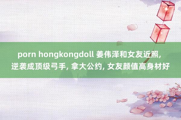 porn hongkongdoll 姜伟泽和女友近照， 逆袭成顶级弓手， 拿大公约， 女友颜值高身材好