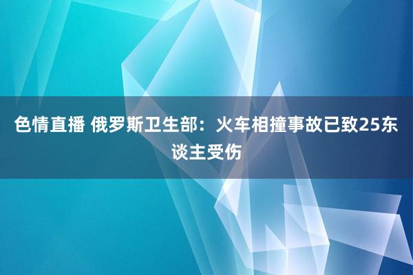 色情直播 俄罗斯卫生部：火车相撞事故已致25东谈主受伤