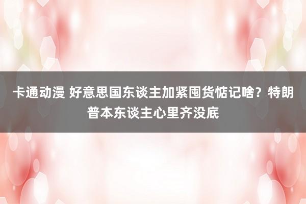 卡通动漫 好意思国东谈主加紧囤货惦记啥？特朗普本东谈主心里齐没底