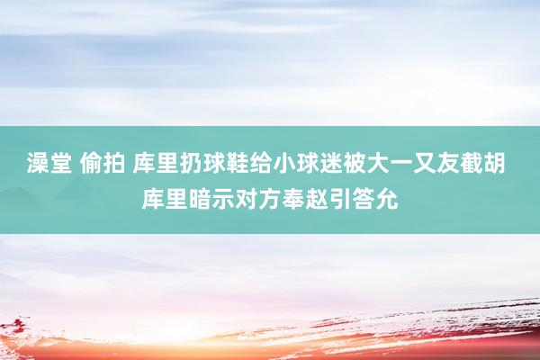 澡堂 偷拍 库里扔球鞋给小球迷被大一又友截胡 库里暗示对方奉赵引答允