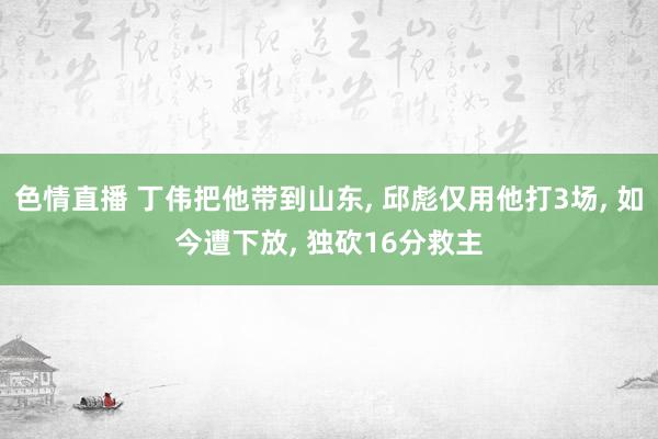 色情直播 丁伟把他带到山东， 邱彪仅用他打3场， 如今遭下放， 独砍16分救主