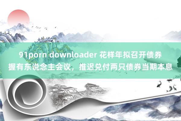 91porn downloader 花样年拟召开债券握有东说念主会议，推迟兑付两只债券当期本息