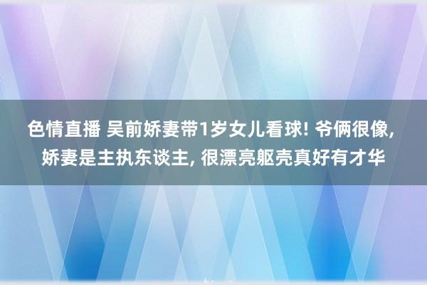 色情直播 吴前娇妻带1岁女儿看球! 爷俩很像， 娇妻是主执东谈主， 很漂亮躯壳真好有才华