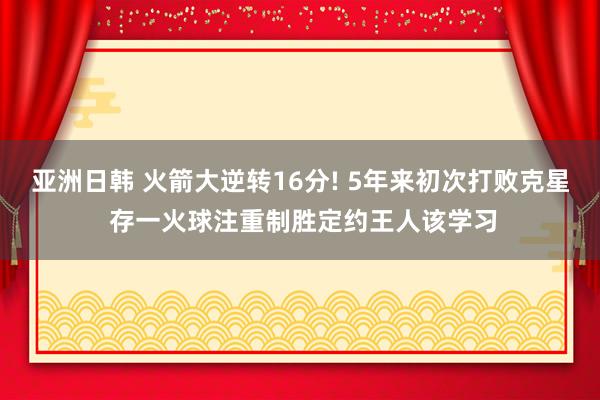 亚洲日韩 火箭大逆转16分! 5年来初次打败克星 存一火球注重制胜定约王人该学习