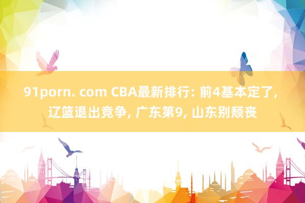 91porn. com CBA最新排行: 前4基本定了， 辽篮退出竞争， 广东第9， 山东别颓丧