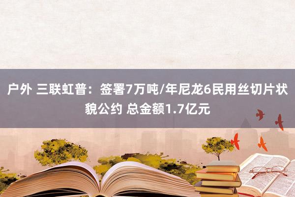 户外 三联虹普：签署7万吨/年尼龙6民用丝切片状貌公约 总金额1.7亿元