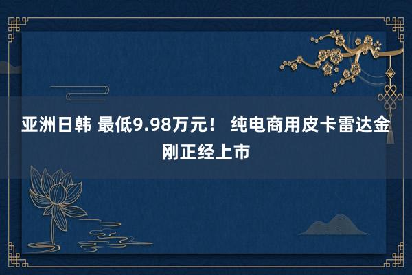 亚洲日韩 最低9.98万元！ 纯电商用皮卡雷达金刚正经上市