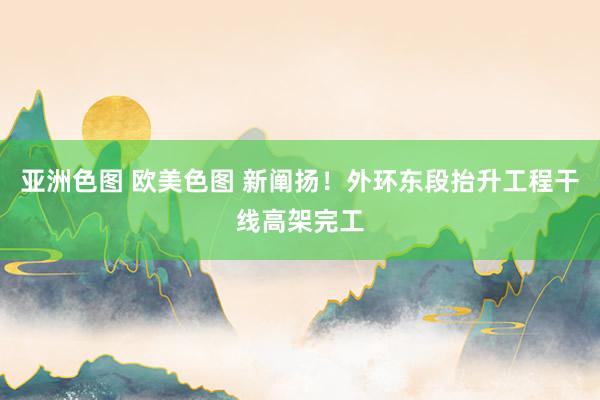 亚洲色图 欧美色图 新阐扬！外环东段抬升工程干线高架完工