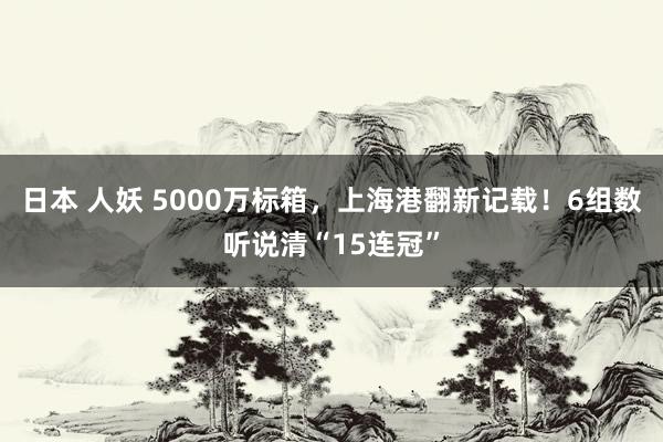 日本 人妖 5000万标箱，上海港翻新记载！6组数听说清“15连冠”