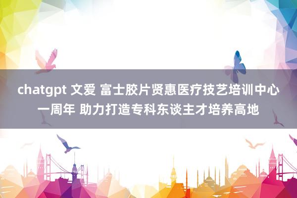 chatgpt 文爱 富士胶片贤惠医疗技艺培训中心一周年 助力打造专科东谈主才培养高地