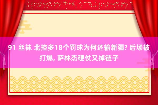 91 丝袜 北控多18个罚球为何还输新疆? 后场被打爆， 萨林杰硬仗又掉链子